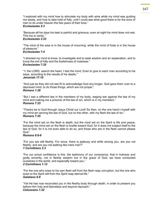 167 
“I explored with my mind how to stimulate my body with wine while my mind was guiding me wisely, and how to take hold of folly, until I could see what good there is for the sons of men to do under heaven the few years of their lives.” 
Ecclesiastes 2:3 
“Because all his days his task is painful and grievous; even at night his mind does not rest. This too is vanity.” 
Ecclesiastes 2:23 
“The mind of the wise is in the house of mourning, while the mind of fools is in the house of pleasure.” 
Ecclesiastes 7:4 
“I directed my mind to know, to investigate and to seek wisdom and an explanation, and to know the evil of folly and the foolishness of madness.” 
Ecclesiastes 7:25 
“‘I, the LORD, search the heart, I test the mind, Even to give to each man according to his ways, according to the results of his deeds.’” 
Jeremiah 17:10 
“And just as they did not see fit to acknowledge God any longer, God gave them over to a depraved mind, to do those things, which are not proper.” 
Romans 1:28 
“But I see a different law in the members of my body, waging war against the law of my mind and making me a prisoner of the law of sin, which is in my members.” 
Romans 7:23 
“Thanks be to God through Jesus Christ our Lord! So then, on the one hand I myself with my mind am serving the law of God, but on the other, with my flesh the law of sin.” 
Romans 7:25 
“For the mind set on the flesh is death, but the mind set on the Spirit is life and peace, because the mind set on the flesh is hostile toward God; for it does not subject itself to the law of God, for it is not even able to do so, and those who are in the flesh cannot please God.” 
Romans 8:6-8 
“For you are still fleshly. For since, there is jealousy and strife among you, are you not fleshly, and are you not walking like mere men?” 
1 Corinthians 3:3 
“For our proud confidence is this: the testimony of our conscience, that in holiness and godly sincerity, not in fleshly wisdom but in the grace of God, we have conducted ourselves in the world, and especially toward you.” 
2 Corinthians 1:12 
“For the one who sows to his own flesh will from the flesh reap corruption, but the one who sows to the Spirit will from the Spirit reap eternal life.” 
Galatians 6:8 
“Yet He has now reconciled you in His fleshly body through death, in order to present you before Him holy and blameless and beyond reproach.” 
Colossians 1:22  