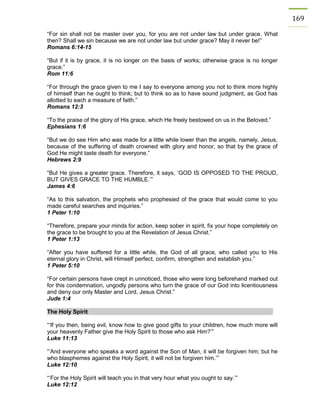 169 
“For sin shall not be master over you, for you are not under law but under grace. What then? Shall we sin because we are not under law but under grace? May it never be!” 
Romans 6:14-15 
“But if it is by grace, it is no longer on the basis of works; otherwise grace is no longer grace.” 
Rom 11:6 
“For through the grace given to me I say to everyone among you not to think more highly of himself than he ought to think; but to think so as to have sound judgment, as God has allotted to each a measure of faith.” 
Romans 12:3 
“To the praise of the glory of His grace, which He freely bestowed on us in the Beloved.” 
Ephesians 1:6 
“But we do see Him who was made for a little while lower than the angels, namely, Jesus, because of the suffering of death crowned with glory and honor, so that by the grace of God He might taste death for everyone.” 
Hebrews 2:9 
“But He gives a greater grace. Therefore, it says, ‘GOD IS OPPOSED TO THE PROUD, BUT GIVES GRACE TO THE HUMBLE.’” 
James 4:6 
“As to this salvation, the prophets who prophesied of the grace that would come to you made careful searches and inquiries.” 
1 Peter 1:10 
“Therefore, prepare your minds for action, keep sober in spirit, fix your hope completely on the grace to be brought to you at the Revelation of Jesus Christ.” 
1 Peter 1:13 
“After you have suffered for a little while, the God of all grace, who called you to His eternal glory in Christ, will Himself perfect, confirm, strengthen and establish you.” 
1 Peter 5:10 
“For certain persons have crept in unnoticed, those who were long beforehand marked out for this condemnation, ungodly persons who turn the grace of our God into licentiousness and deny our only Master and Lord, Jesus Christ.” 
Jude 1:4 
The Holy Spirit 
“‘If you then, being evil, know how to give good gifts to your children, how much more will your heavenly Father give the Holy Spirit to those who ask Him?’” 
Luke 11:13 
“‘And everyone who speaks a word against the Son of Man, it will be forgiven him; but he who blasphemes against the Holy Spirit, it will not be forgiven him.’” 
Luke 12:10 
“‘For the Holy Spirit will teach you in that very hour what you ought to say.’” 
Luke 12:12 
 