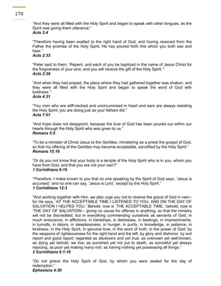 170 
“And they were all filled with the Holy Spirit and began to speak with other tongues, as the Spirit was giving them utterance.” 
Acts 2:4 
“Therefore having been exalted to the right hand of God, and having received from the Father the promise of the Holy Spirit, He has poured forth this which you both see and hear.” 
Acts 2:33 
“Peter said to them, ‘Repent, and each of you be baptized in the name of Jesus Christ for the forgiveness of your sins; and you will receive the gift of the Holy Spirit.’” 
Acts 2:38 
“And when they had prayed, the place where they had gathered together was shaken, and they were all filled with the Holy Spirit and began to speak the word of God with boldness.’” 
Acts 4:31 
“You men who are stiff-necked and uncircumcised in heart and ears are always resisting the Holy Spirit; you are doing just as your fathers did.” 
Acts 7:51 
“And hope does not disappoint, because the love of God has been poured out within our hearts through the Holy Spirit who was given to us.” 
Romans 5:5 
“To be a minister of Christ Jesus to the Gentiles, ministering as a priest the gospel of God, so that my offering of the Gentiles may become acceptable, sanctified by the Holy Spirit.” 
Romans 15:16 
“Or do you not know that your body is a temple of the Holy Spirit who is in you, whom you have from God, and that you are not your own?” 
1 Corinthians 6:19 
“Therefore, I make known to you that no one speaking by the Spirit of God says, ‘Jesus is accursed;’ and no one can say, ‘Jesus is Lord,’ except by the Holy Spirit.” 
1 Corinthians 12:3 
“And working together with Him, we also urge you not to receive the grace of God in vain-- for He says, ‘AT THE ACCEPTABLE TIME I LISTENED TO YOU, AND ON THE DAY OF SALVATION I HELPED YOU.’ Behold, now is ‘THE ACCEPTABLE TIME,’ behold, now is ‘THE DAY OF SALVATION’-- giving no cause for offense in anything, so that the ministry will not be discredited, but in everything commending ourselves as servants of God, in much endurance, in afflictions, in hardships, in distresses, in beatings, in imprisonments, in tumults, in labors, in sleeplessness, in hunger, in purity, in knowledge, in patience, in kindness, in the Holy Spirit, in genuine love, in the word of truth, in the power of God; by the weapons of righteousness for the right hand and the left, by glory and dishonor, by evil report and good report; regarded as deceivers and yet true; as unknown yet well-known, as dying yet behold, we live; as punished yet not put to death, as sorrowful yet always rejoicing, as poor yet making many rich, as having nothing yet possessing all things.” 
2 Corinthians 6:1-10 
“Do not grieve the Holy Spirit of God, by whom you were sealed for the day of redemption.” 
Ephesians 4:30  