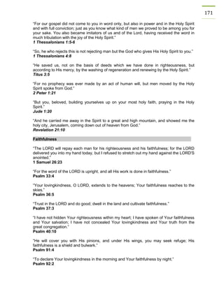 171 
“For our gospel did not come to you in word only, but also in power and in the Holy Spirit and with full conviction; just as you know what kind of men we proved to be among you for your sake. You also became imitators of us and of the Lord, having received the word in much tribulation with the joy of the Holy Spirit.” 
1 Thessalonians 1:5-6 
“So, he who rejects this is not rejecting man but the God who gives His Holy Spirit to you.” 
1 Thessalonians 4:8 
“He saved us, not on the basis of deeds which we have done in righteousness, but according to His mercy, by the washing of regeneration and renewing by the Holy Spirit.” 
Titus 3:5 
“For no prophecy was ever made by an act of human will, but men moved by the Holy Spirit spoke from God.” 
2 Peter 1:21 
“But you, beloved, building yourselves up on your most holy faith, praying in the Holy Spirit.” 
Jude 1:20 
“And he carried me away in the Spirit to a great and high mountain, and showed me the holy city, Jerusalem, coming down out of heaven from God.” 
Revelation 21:10 
Faithfulness 
“The LORD will repay each man for his righteousness and his faithfulness; for the LORD delivered you into my hand today, but I refused to stretch out my hand against the LORD'S anointed.” 
1 Samuel 26:23 
“For the word of the LORD is upright, and all His work is done in faithfulness.” 
Psalm 33:4 
“Your lovingkindness, O LORD, extends to the heavens; Your faithfulness reaches to the skies.” 
Psalm 36:5 
“Trust in the LORD and do good; dwell in the land and cultivate faithfulness.” 
Psalm 37:3 
“I have not hidden Your righteousness within my heart; I have spoken of Your faithfulness and Your salvation; I have not concealed Your lovingkindness and Your truth from the great congregation.” 
Psalm 40:10 
“He will cover you with His pinions, and under His wings, you may seek refuge; His faithfulness is a shield and bulwark.” 
Psalm 91:4 
“To declare Your lovingkindness in the morning and Your faithfulness by night.” 
Psalm 92:2 
 