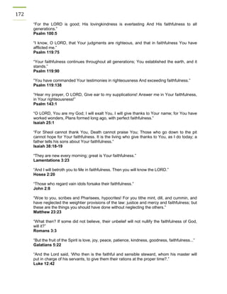 172 
“For the LORD is good; His lovingkindness is everlasting And His faithfulness to all generations.” 
Psalm 100:5 
“I know, O LORD, that Your judgments are righteous, and that in faithfulness You have afflicted me.” 
Psalm 119:75 
“Your faithfulness continues throughout all generations; You established the earth, and it stands.” 
Psalm 119:90 
“You have commanded Your testimonies in righteousness And exceeding faithfulness.” 
Psalm 119:138 
“Hear my prayer, O LORD, Give ear to my supplications! Answer me in Your faithfulness, in Your righteousness!” 
Psalm 143:1 
“O LORD, You are my God; I will exalt You, I will give thanks to Your name; for You have worked wonders, Plans formed long ago, with perfect faithfulness.” 
Isaiah 25:1 
“For Sheol cannot thank You, Death cannot praise You; Those who go down to the pit cannot hope for Your faithfulness. It is the living who give thanks to You, as I do today; a father tells his sons about Your faithfulness.” 
Isaiah 38:18-19 
“They are new every morning; great is Your faithfulness.” 
Lamentations 3:23 
“And I will betroth you to Me in faithfulness. Then you will know the LORD.” 
Hosea 2:20 
“Those who regard vain idols forsake their faithfulness.” 
John 2:8 
“Woe to you, scribes and Pharisees, hypocrites! For you tithe mint, dill, and cummin, and have neglected the weightier provisions of the law: justice and mercy and faithfulness; but these are the things you should have done without neglecting the others.” 
Matthew 23:23 
“What then? If some did not believe, their unbelief will not nullify the faithfulness of God, will it?” 
Romans 3:3 
“But the fruit of the Spirit is love, joy, peace, patience, kindness, goodness, faithfulness...” 
Galatians 5:22 
“And the Lord said, ‘Who then is the faithful and sensible steward, whom his master will put in charge of his servants, to give them their rations at the proper time?.” 
Luke 12:42 
 