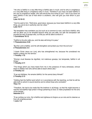 173 
“‘He who is faithful in a very little thing is faithful also in much; and he who is unrighteous in a very little thing is unrighteous also in much. Therefore if you have not been faithful in the use of unrighteous wealth, who will entrust the true riches to you? And if you have not been faithful in the use of that which is another's, who will give you that which is your own?’” 
Luke 16:10-12 
“‘And he said to him, “Well done, good slave, because you have been faithful in a very little thing, you are to be in authority over ten cities.”’” 
Luke 19:17 
“No temptation has overtaken you but such as is common to man; and God is faithful, who will not allow you to be tempted beyond what you are able, but with the temptation will provide the way of escape also, so that you will be able to endure it.” 
1 Corinthians 10:13 
“Faithful is He who calls you, and He also will bring it to pass.” 
1 Thessalonians 5:24 
“But the Lord is faithful, and He will strengthen and protect you from the evil one.” 
2 Thessalonians 3:3 
“I thank Christ Jesus our Lord, who has strengthened me, because He considered me faithful, putting me into service.” 
1 Timothy 1:12 
“Women must likewise be dignified, not malicious gossips, but temperate, faithful in all things.” 
1 Timothy 3:11 
“The things which you have heard from me in the presence of many witnesses, entrust these to faithful men who will be able to teach others also.” 
2 Timothy 2:2 
“If we are faithless, He remains faithful, for He cannot deny Himself.” 
2 Timothy 2:13 
“Holding fast the faithful word which is in accordance with the teaching, so that he will be able both to exhort in sound doctrine and to refute those who contradict.” 
Titus 1:9 
“Therefore, He had to be made like His brethren in all things, so that He might become a merciful and faithful high priest in things pertaining to God, to make propitiation for the sins of the people.” 
Hebrews 2:17 
“If we confess our sins, He is faithful and righteous to forgive us our sins and to cleanse us from all unrighteousness.” 
1 John 1:9 
 