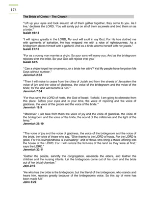 174 The Bride of Christ – The Church 
“’Lift up your eyes and look around; all of them gather together, they come to you. As I live,’ declares the LORD, ‘You will surely put on all of them as jewels and bind them on as a bride.’” 
Isaiah 49:18 
“I will rejoice greatly in the LORD, My soul will exult in my God; For He has clothed me with garments of salvation, He has wrapped me with a robe of righteousness, As a bridegroom decks himself with a garland, And as a bride adorns herself with her jewels.” 
Isaiah 61:10 
“For as a young man marries a virgin, So your sons will marry you; And as the bridegroom rejoices over the bride, So your God will rejoice over you.” 
Isaiah 62:5 
“‘Can a virgin forget her ornaments, or a bride her attire? Yet My people have forgotten Me Days without number.’” 
Jeremiah 2:32 
“‘Then I will make to cease from the cities of Judah and from the streets of Jerusalem the voice of joy and the voice of gladness, the voice of the bridegroom and the voice of the bride; for the land will become a ruin.’” 
Jeremiah 7:34 
“For thus says the LORD of hosts, the God of Israel: ‘Behold, I am going to eliminate from this place, before your eyes and in your time, the voice of rejoicing and the voice of gladness, the voice of the groom and the voice of the bride.’” 
Jeremiah 16:9 
“‘Moreover, I will take from them the voice of joy and the voice of gladness, the voice of the bridegroom and the voice of the bride, the sound of the millstones and the light of the lamp.’” 
Jeremiah 25:10 
“‘The voice of joy and the voice of gladness, the voice of the bridegroom and the voice of the bride, the voice of those who say, “Give thanks to the LORD of hosts, For the LORD is good, For His lovingkindness is everlasting;” and of those who bring a thank offering into the house of the LORD. For I will restore the fortunes of the land as they were at first,’ says the LORD.” 
Jeremiah 33:11 
“Gather the people, sanctify the congregation, assemble the elders, and Gather the children and the nursing infants. Let the bridegroom come out of his room and the bride out of her bridal chamber.” 
Joel 2:16 
“He who has the bride is the bridegroom; but the friend of the bridegroom, who stands and hears him, rejoices greatly because of the bridegroom's voice. So this joy of mine has been made full.” 
John 3:29 
 