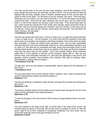 175 
“For even as the body is one and yet has many members, and all the members of the body, though they are many, are one body, so also is Christ. For by one Spirit we were all baptized into one body, whether Jews or Greeks, whether slaves or free, and we were all made to drink of one Spirit. For the body is not one member, but many. If the foot says, ‘Because I am not a hand, I am not a part of the body,’ it is not for this reason any the less a part of the body. And if the ear says, ‘Because I am not an eye, I am not a part of the body’ it is not for this reason any the less a part of the body. If the whole body were an eye, where would the hearing be? If the whole were hearing, where would the sense of smell be? But now God has placed the members, each one of them, in the body, just as He desired. If they were all one member, where would the body be? But now there are many members, but one body.” 
1 Corinthians 12:12-20 
“And the eye cannot say to the hand, ‘I have no need of you;’ or again the head to the feet, ‘I have no need of you.’ On the contrary, it is much truer that the members of the body which seem to be weaker are necessary; and those members of the body which we deem less honorable, on these we bestow more abundant honor, and our less presentable members become much more presentable, there as our more presentable members have no need of it. But God has so composed the body, giving more abundant honor to that member which lacked, so that there may be no division in the body, but that the members may have the same care for one another. And if one member suffers, all the members suffer with it; if one member is honored, all the members rejoice with it. Now you are Christ's body, and individually members of it. And God has appointed in the church, first apostles, second prophets, third teachers, then miracles, then gifts of healings, helps, administrations, various kinds of tongues.” 
1 Corinthians 12:21-28 
“So also you, since you are zealous of spiritual gifts, seek to abound for the edification of the church.” 
1 Corinthians 14:12 
“For you have heard of my former manner of life in Judaism, how I used to persecute the church of God beyond measure and tried to destroy it.” 
Galatians 1:13 
“And He put all things in subjection under His feet, and gave Him as head over all things to the church.” 
Ephesians 1:22 
“So that the manifold wisdom of God might now be made known through the church to the rulers and the authorities in the heavenly places.” 
Ephesians 3:10 
“To Him be the glory in the church and in Christ Jesus to all generations forever and ever. Amen.” 
Ephesians 3:21 
“For the husband is the head of the wife, as Christ also is the head of the church, He Himself being the Savior of the body. But as the church is subject to Christ, so also the wives ought to be to their husbands in everything. Husbands, love your wives, just as Christ also loved the church and gave Himself up for her.” 
Ephesians 5:23-25 
 