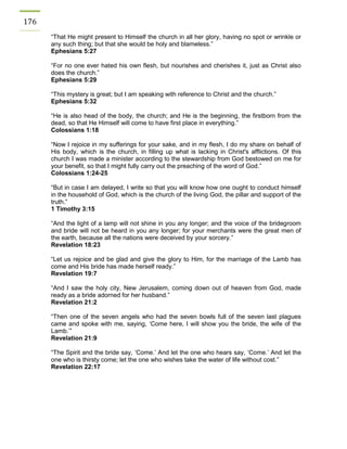176 
“That He might present to Himself the church in all her glory, having no spot or wrinkle or any such thing; but that she would be holy and blameless.” 
Ephesians 5:27 
“For no one ever hated his own flesh, but nourishes and cherishes it, just as Christ also does the church.” 
Ephesians 5:29 
“This mystery is great; but I am speaking with reference to Christ and the church.” 
Ephesians 5:32 
“He is also head of the body, the church; and He is the beginning, the firstborn from the dead, so that He Himself will come to have first place in everything.” 
Colossians 1:18 
“Now I rejoice in my sufferings for your sake, and in my flesh, I do my share on behalf of His body, which is the church, in filling up what is lacking in Christ's afflictions. Of this church I was made a minister according to the stewardship from God bestowed on me for your benefit, so that I might fully carry out the preaching of the word of God.” 
Colossians 1:24-25 
“But in case I am delayed, I write so that you will know how one ought to conduct himself in the household of God, which is the church of the living God, the pillar and support of the truth.” 
1 Timothy 3:15 
“And the light of a lamp will not shine in you any longer; and the voice of the bridegroom and bride will not be heard in you any longer; for your merchants were the great men of the earth, because all the nations were deceived by your sorcery.” 
Revelation 18:23 
“Let us rejoice and be glad and give the glory to Him, for the marriage of the Lamb has come and His bride has made herself ready.” 
Revelation 19:7 
“And I saw the holy city, New Jerusalem, coming down out of heaven from God, made ready as a bride adorned for her husband.” 
Revelation 21:2 
“Then one of the seven angels who had the seven bowls full of the seven last plagues came and spoke with me, saying, ‘Come here, I will show you the bride, the wife of the Lamb.’” 
Revelation 21:9 
“The Spirit and the bride say, ‘Come.’ And let the one who hears say, ‘Come.’ And let the one who is thirsty come; let the one who wishes take the water of life without cost.” 
Revelation 22:17 
 