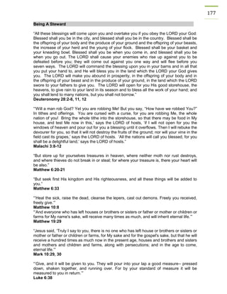 177 Being A Steward 
“All these blessings will come upon you and overtake you if you obey the LORD your God: Blessed shall you be in the city, and blessed shall you be in the country. Blessed shall be the offspring of your body and the produce of your ground and the offspring of your beasts, the increase of your herd and the young of your flock. Blessed shall be your basket and your kneading bowl. Blessed shall you be when you come in, and blessed shall you be when you go out. The LORD shall cause your enemies who rise up against you to be defeated before you; they will come out against you one way and will flee before you seven ways. The LORD will command the blessing upon you in your barns and in all that you put your hand to, and He will bless you in the land which the LORD your God gives you. The LORD will make you abound in prosperity, in the offspring of your body and in the offspring of your beast and in the produce of your ground, in the land which the LORD swore to your fathers to give you. The LORD will open for you His good storehouse, the heavens, to give rain to your land in its season and to bless all the work of your hand; and you shall lend to many nations, but you shall not borrow.” 
Deuteronomy 28:2-8, 11, 12 
“‘Will a man rob God? Yet you are robbing Me! But you say, “How have we robbed You?” In tithes and offerings. You are cursed with a curse, for you are robbing Me, the whole nation of you! Bring the whole tithe into the storehouse, so that there may be food in My house, and test Me now in this,’ says the LORD of hosts, ‘if I will not open for you the windows of heaven and pour out for you a blessing until it overflows. Then I will rebuke the devourer for you, so that it will not destroy the fruits of the ground; nor will your vine in the field cast its grapes,’ says the LORD of hosts. ‘All the nations will call you blessed, for you shall be a delightful land,’ says the LORD of hosts.” 
Malachi 3:8-12 
“But store up for yourselves treasures in heaven, where neither moth nor rust destroys, and where thieves do not break in or steal; for where your treasure is, there your heart will be also.” 
Matthew 6:20-21 
“But seek first His kingdom and His righteousness, and all these things will be added to you.” 
Matthew 6:33 
“’Heal the sick, raise the dead, cleanse the lepers, cast out demons. Freely you received, freely give.’” 
Matthew 10:8 
“‘And everyone who has left houses or brothers or sisters or father or mother or children or farms for My name's sake, will receive many times as much, and will inherit eternal life.’” 
Matthew 19:29 
“Jesus said, ‘Truly I say to you, there is no one who has left house or brothers or sisters or mother or father or children or farms, for My sake and for the gospel's sake, but that he will receive a hundred times as much now in the present age, houses and brothers and sisters and mothers and children and farms, along with persecutions; and in the age to come, eternal life.’” 
Mark 10:29, 30 
“‘Give, and it will be given to you. They will pour into your lap a good measure-- pressed down, shaken together, and running over. For by your standard of measure it will be measured to you in return.’” 
Luke 6:38  