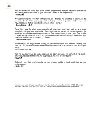 178 
“And the Lord said, ‘Who then is the faithful and sensible steward, whom his master will put in charge of his servants, to give them their rations at the proper time?’” 
Luke 12:42 
“Now concerning the collection for the saints, as I directed the churches of Galatia, so do you also. On the first day of every week each one of you is to put aside and save, as he may prosper, so that no collections be made when I come.’” 
1 Corinthians 16:1-2 
“Now this I say, he who sows sparingly will also reap sparingly, and he who sows bountifully will also reap bountifully. Each one must do just as he has purposed in his heart, not grudgingly or under compulsion, for God loves a cheerful giver. And God is able to make all grace abound to you, so that always having all sufficiency in everything, you may have an abundance for every good deed.” 
2 Corinthians 9:6-8 
“Whatever you do, do your work heartily, as for the Lord rather than for men, knowing that from the Lord you will receive the reward of the inheritance. It is the Lord Christ whom you serve.” Colossians 3:23-24 
“For the overseer must be above reproach as God's steward, not self-willed, not quick- tempered, not addicted to wine, not pugnacious, not fond of sordid gain.” 
Titus 1:7 
“Beloved, I pray that in all respects you may prosper and be in good health, just as your soul prospers.” 
3 John 1:2 
Unless otherwise noted, all Scripture quotations are taken from the New American Standard Bible (NASB), © Copyright 1960, 1962, 1963, 1968, 1971, 1972, 1973, 1975, 1977, 1995 by The Lockman Foundation. Used by permission. 
 