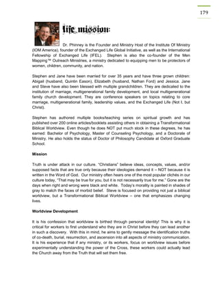 179 
Dr. Phinney is the Founder and Ministry Host of the Institute Of Ministry (IOM America), founder of the Exchanged Life Global Initiative, as well as the International Fellowship of Exchanged Life (IFEL). Stephen is also the co-founder of the Men Mapping™ Outreach Ministries, a ministry dedicated to equipping men to be protectors of women, children, community, and nation. 
Stephen and Jane have been married for over 35 years and have three grown children: Abigail (husband, Quintin Eason), Elizabeth (husband, Nathan Ford) and Jessica. Jane and Steve have also been blessed with multiple grandchildren. They are dedicated to the institution of marriage, multigenerational family development, and local multigenerational family church development. They are conference speakers on topics relating to core marriage, multigenerational family, leadership values, and the Exchanged Life (Not I, but Christ). 
Stephen has authored multiple books/teaching series on spiritual growth and has published over 200 online articles/booklets assisting others in obtaining a Transformational Biblical Worldview. Even though he does NOT put much stock in these degrees, he has earned: Bachelor of Psychology, Master of Counseling Psychology, and a Doctorate of Ministry. He also holds the status of Doctor of Philosophy Candidate at Oxford Graduate School. 
Mission 
Truth is under attack in our culture. “Christians” believe ideas, concepts, values, and/or supposed facts that are true only because their ideologies demand it – NOT because it is written in the Word of God. Our ministry often hears one of the most popular clichés in our culture today, “That may be true for you, but it is not necessarily true for me.” Gone are the days when right and wrong were black and white. Today’s morality is painted in shades of gray to match the faces of morbid belief. Steve is focused on providing not just a biblical worldview, but a Transformational Biblical Worldview – one that emphasizes changing lives. 
Worldview Development 
It is his confession that worldview is birthed through personal identity! This is why it is critical for workers to first understand who they are in Christ before they can lead another in such a discovery. With this in mind, he aims to gently message the identification truths of co-death, burial, resurrection, and ascension into all aspects of ministry communication. It is his experience that if any ministry, or its workers, focus on worldview issues before experimentally understanding the power of the Cross, these workers could actually lead the Church away from the Truth that will set them free. 
 
