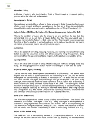 18 
Abundant Living 
A lifestyle of walking after the indwelling Spirit of Christ through a consistent, yielding process within the mind, will, and emotions. 
Acceptance in Christ 
Complete and unmerited favor offered to those who are in Christ through the forgiveness of sins – past, present, and future. Acceptance is the fluid act of Grace demonstrated by Jesus Christ in relationship and position, as Bridal members of Christ (Ephesians 1:13). 
Adamic Nature (Old Man, Old Nature, Sin Nature, Unregenerate Nature, Old Self) 
This is the condition of Adam after he chose to sin and eat from the tree that God commanded him not to eat from, or touch. Before his “fall,” his nature/spirit was in complete harmony to his Father’s – God. After his “fall,” Adam’s spirit became separated from that of God’s, resulting in spiritual death and being replaced by old man, old nature, sin nature, unregenerate nature, old self, or Adamic nature. 
Admonish 
This is the action of correcting, rebuking, reproving, and warning believers of their wrong beliefs in order to bring them in line with Christ doing the living through them. Being admonished has the appearance of being negative, but is positive when used by Christ. 
Appropriation 
This is an active faith decision of taking what God says as Truth and bringing it into daily living. It is through appropriation that an indwelt believer begins to walk after the Spirit. 
Baptism (Water, Spirit, and Fire) 
Just as with the earth, three baptisms are offered to all of humanity. The earth’s water baptism was the flood, its Spirit baptism was the first coming of our Lord, and the earth’s fire baptism will be the burning of it stated in Revelation 8:7. For those who are unsaved and never become born-again, they will only go through one baptism – fire (Rev. 21:8). Although, many unsaved insert the water baptism as a ritual, rather than a testimony of their Salvation and being cleansed by the blood of the Lamb. The born-again, indwelt Christian is strongly encouraged to be water baptized (testimony of Salvation) shortly after their Spirit baptism [receiving the Holy Spirit into their mortal bodies and being baptized into Christ] (Rom. 6:3). The indwelt Christian’s fire baptism (purification) entails the trials and sufferings while waiting to join their Savior and Husband in Heaven. 
Birth (First and Second) 
The first birth is physical and comes by way of being born of woman. The second birth offered to us is called, “born-again” (John 3:3). Being born-again is the experience of Salvation – being regenerated and connected back to God. This is accomplished by the “old man/nature” being crucified with Christ (Gal. 2:20). The first birth places us “in Adam” and the second birth transfers us from being in Adam to that of being “in Christ” (Col. 3:3). 
Blood (Christ and Of Man) 
The blood of Christ is the washing element of our redemption/Salvation. It is in and through the sacrifice Jesus Christ made on the Cross (by shedding His innocent blood)  