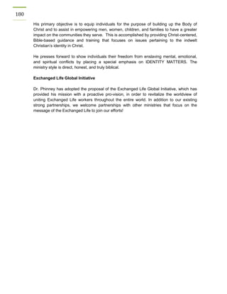 180 
His primary objective is to equip individuals for the purpose of building up the Body of Christ and to assist in empowering men, women, children, and families to have a greater impact on the communities they serve. This is accomplished by providing Christ-centered, Bible-based guidance and training that focuses on issues pertaining to the indwelt Christian’s identity in Christ. 
He presses forward to show individuals their freedom from enslaving mental, emotional, and spiritual conflicts by placing a special emphasis on IDENTITY MATTERS. The ministry style is direct, honest, and truly biblical. 
Exchanged Life Global Initiative 
Dr. Phinney has adopted the proposal of the Exchanged Life Global Initiative, which has provided his mission with a proactive pro-vision, in order to revitalize the worldview of uniting Exchanged Life workers throughout the entire world. In addition to our existing strong partnerships, we welcome partnerships with other ministries that focus on the message of the Exchanged Life to join our efforts! 
 