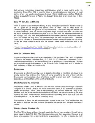 19 
that we have redemption, forgiveness, and Salvation, which is made real to us by His everlasting Grace (Eph. 1:7). In order for blood to be redemptive and cleansing – it must be free of sin – as was the single case of Jesus. Man’s blood became defiled (filled with sin) as a result of the seed of Adam. It is through Christ, that all are made new (1 Cor. 15:22). 
Body (Of Man, Sin, and Christ) 
“Born of woman” is the first form of body. It is by “being born of woman” that the “body of sin” is given to us through the defiled seed of man. This is what made us unsaved/unregenerate and gave us an “old man/nature.” This is also why our old self had to be crucified with Christ, so that the body of sin might be done away with – in order that we would no longer be slaves to sin (Rom. 6:6). As for Christ, He was born without sin in His body (1 John 3:9). This was possible because the seed placed in Mary came directly from God through the Holy Spirit. Sin travels through the seed – not the blood. Therefore, Christ could be born of a normal human woman without having sin pass into His body. Today, we know through science, that the mother’s blood never mixes with that of her baby. * 
* “Health & Pregnancy: Fetal Blood Flow,” WebMD – Medical Reference from Healthwise, Inc., eds. J. Pope, MD and L. A. Latson, MD, http://www.webmd.com/fetal-blood-flow (updated Oct. 11, 2011). 
Bride (Of Christ and Man) 
Human marriages are the physical representation of the marriage of the Lamb to the Bride of Christ – the indwelt believers (Rev. 19:7; 21:9; 22:17). Men are to represent Christ’s headship over the Church, as heads of the home in and through their marriages. Women are to reveal the practical workings of the Bride of Christ through their acts of service to their husbands, children, and community. 
Brokenness 
Brokenness is a term frequently used to describe the state of mind that a believer is in shortly before they embrace the Truths of being brought to the end of their self-life. Brokenness communicates a loss of will and identity in one’s own self – resulting in a dependence on Christ from within for life and identity. 
Christ (Real and the Antichrist) 
The Hebrew root for Christ is “Messias” and the most popular Greek meaning is “Messiah” – highest of all priests. Christ is not Jesus’ last name; rather, it is a statement of position, power, and privilege. Jesus Christ is the total deity (God position) within the Trinity as the Father’s Son. He is the manifestation of God in the flesh. He was conceived by the Holy Spirit by the direct orders of God, and born of the Virgin Mary. He is both true God and true man (John 1:1, 14, 18; 14:8-9; 1 Timothy 3:16). 
The Antichrist is Satan. He will come to project himself as the “true Christ” or Messiah. He will work to replicate the real, in order to deceive the people into following the fake – himself. 
Christ’s Life and Christ as Life 
The life of Christ Jesus while on the earth was in the form of man, emptying Himself out as being equal to God (Phil. 2:6). After His resurrection, and then ascension, He gave to all those who accepted Him as Lord and Savior a special gift – His Life, by placing the Holy  