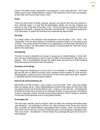 21 
Christ in His death, burial, resurrection, and ascension in their walk with Him. This Truth makes way for each indwelt believer to share in the experience of the Cross and actually, to have their own Cross to bear (Luke 14:27). 
Death 
There are three forms of death: physical, spiritual, and eternal. But since all mankind is born spiritually dead, it is said that the participatory deaths are just two: physical and eternal, by way of the lake of fire (Rev. 21:8). Those who become indwelt by Christ only experience one death – passing from this life to the eternal life. The Salvation experience is for that reason, to deliver the individual from experiencing eternal death. 
Die Daily 
It is clearly noted in the Scriptures that all believers must die daily (1 Cor. 15:31). This “dying daily” is for the strict purpose of considering ourselves dead to sin and alive to and in Christ. The enemy throws sins before us by appealing to our flesh (trash left behind by the Adamic nature). The dying daily is the process of appropriating the Truth that we are dead to this mortal flesh. 
Discipleship 
This term is used to describe the process of equipping an indwelt believer in Christ with the Truth and understanding of what it means to walk in and through the Holy Spirit as a believer. This is accomplished through the written Word and the Life of Christ (Internal Word) that lives and functions within the believer. 
Emotions and Feelings 
Even though the Scriptures do not put much of an emphasis on “feelings,” our materials will use this term to define the human soul’s response and/or reaction to Truth and lies. Physiologically, emotions are the hormonal part of the human body which alarm, awaken, or celebrate what the mind chooses to believe. 
Eternal Life and Everlasting Life 
Eternal life is the life of Christ – past, present, and future (Heb. 13:8). Jesus has always been and always will be. When indwelt believers receive Christ Jesus into their lives, they are placed into the Life of Christ (Eternal Life) – making us one with Him. Everlasting life is the life we receive from the point of our Salvation forward. It must be known, the believer is given a new past, present, and future due to being placed in Christ. Therefore, whatever is true about Christ becomes true for every Bridal member. 
Exchanged Life 
This term was originally used by Hudson Taylor to define the exchange that takes place upon Salvation – we exchange our life for His. Many teachers of the Cross also use this term to explain an indwelt believer appropriating their co-death, burial, and resurrection with Christ. One of the most common Scriptures used in this exchange is Galatians 2:20, “Not I, but Christ.” All believers in Christ receive the exchanged life upon the moment of their Salvation. 
 