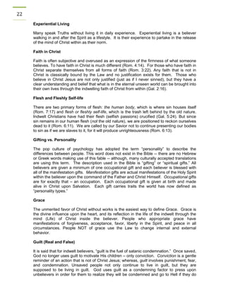 22 
Experiential Living 
Many speak Truths without living it in daily experience. Experiential living is a believer walking in and after the Spirit as a lifestyle. It is their experience to partake in the release of the mind of Christ within as their norm. 
Faith in Christ 
Faith is often subjective and overused as an expression of the firmness of what someone believes. To have faith in Christ is much different (Rom. 4:14). For those who have faith in Christ separate themselves from all forms of faith (Rom. 3:22). Any faith that is not in Christ is classically bound by the Law and no justification exists for them. Those who believe in Christ Jesus are not only justified (just as if I never sinned), but they have a clear understanding and belief that what is in the eternal unseen world can be brought into their own lives through the indwelling faith of Christ from within (Gal. 2:16). 
Flesh and Fleshly Self-life 
There are two primary forms of flesh: the human body, which is where sin houses itself (Rom. 7:17) and flesh or fleshly self-life, which is the trash left behind by the old nature. Indwelt Christians have had their flesh (selfish passions) crucified (Gal. 5:24). But since sin remains in our human flesh (not the old nature), we are positioned to reckon ourselves dead to it (Rom. 6:11). We are called by our Savior not to continue presenting our bodies to sin as if we are slaves to it, for it will produce unrighteousness (Rom. 6:13). 
Gifting vs. Personality 
The pop culture of psychology has adopted the term “personality” to describe the differences between people. This word does not exist in the Bible -- there are no Hebrew or Greek words making use of this fable -- although, many culturally accepted translations are using this term. The description used in the Bible is “gifting” or “spiritual gifts.” All believers are given a minimum of one occupational gift and each believer is blessed with all of the manifestation gifts. Manifestation gifts are actual manifestations of the Holy Spirit within the believer upon the command of the Father and Christ Himself. Occupational gifts are for exactly that – an occupation. Each occupational gift is given at birth and made alive in Christ upon Salvation. Each gift carries traits the world has now defined as “personality types.” 
Grace 
The unmerited favor of Christ without works is the easiest way to define Grace. Grace is the divine influence upon the heart, and its reflection in the life of the indwelt through the mind (Life) of Christ inside the believer. People who appropriate grace have manifestations of forgiveness, acceptance, favor, liberty in the Spirit, and peace in all circumstances. People NOT of grace use the Law to change internal and external behavior. 
Guilt (Real and False) 
It is said that for indwelt believers, “guilt is the fuel of satanic condemnation.” Once saved, God no longer uses guilt to motivate His children – only conviction. Conviction is a gentle reminder of an action that is not of Christ Jesus; whereas, guilt involves punishment, fear, and condemnation. Unsaved people not only continue to live in guilt, but they are supposed to be living in guilt. God uses guilt as a condemning factor to press upon unbelievers in order for them to realize they will be condemned and go to Hell if they do  