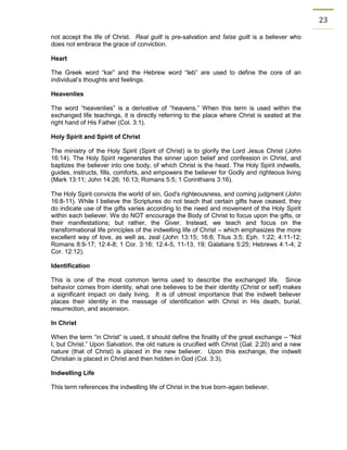 23 
not accept the life of Christ. Real guilt is pre-salvation and false guilt is a believer who does not embrace the grace of conviction. 
Heart 
The Greek word “kar” and the Hebrew word “leb” are used to define the core of an individual’s thoughts and feelings. 
Heavenlies 
The word “heavenlies” is a derivative of “heavens.” When this term is used within the exchanged life teachings, it is directly referring to the place where Christ is seated at the right hand of His Father (Col. 3:1). 
Holy Spirit and Spirit of Christ 
The ministry of the Holy Spirit (Spirit of Christ) is to glorify the Lord Jesus Christ (John 16:14). The Holy Spirit regenerates the sinner upon belief and confession in Christ, and baptizes the believer into one body, of which Christ is the head. The Holy Spirit indwells, guides, instructs, fills, comforts, and empowers the believer for Godly and righteous living (Mark 13:11; John 14:26; 16:13; Romans 5:5; 1 Corinthians 3:16). 
The Holy Spirit convicts the world of sin, God's righteousness, and coming judgment (John 16:8-11). While I believe the Scriptures do not teach that certain gifts have ceased, they do indicate use of the gifts varies according to the need and movement of the Holy Spirit within each believer. We do NOT encourage the Body of Christ to focus upon the gifts, or their manifestations; but rather, the Giver. Instead, we teach and focus on the transformational life principles of the indwelling life of Christ – which emphasizes the more excellent way of love, as well as, zeal (John 13:15; 16:8; Titus 3:5; Eph. 1:22; 4:11-12; Romans 8:9-17; 12:4-8; 1 Cor. 3:16; 12:4-5, 11-13, 19; Galatians 5:25; Hebrews 4:1-4; 2 Cor. 12:12). 
Identification 
This is one of the most common terms used to describe the exchanged life. Since behavior comes from identity, what one believes to be their identity (Christ or self) makes a significant impact on daily living. It is of utmost importance that the indwelt believer places their identity in the message of identification with Christ in His death, burial, resurrection, and ascension. 
In Christ 
When the term “in Christ” is used, it should define the finality of the great exchange – “Not I, but Christ.” Upon Salvation, the old nature is crucified with Christ (Gal. 2:20) and a new nature (that of Christ) is placed in the new believer. Upon this exchange, the indwelt Christian is placed in Christ and then hidden in God (Col. 3:3). 
Indwelling Life 
This term references the indwelling life of Christ in the true born-again believer. 
 