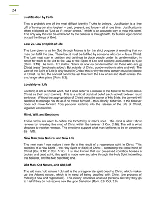 24 
Justification by Faith 
This is probably one of the most difficult identity Truths to believe. Justification is a free gift of having our sins forgiven – past, present, and future – all at one time. Justification is often explained as “just as if I never sinned,” which is an accurate way to view this term. The only way this can be embraced by the believer is through faith, for human logic cannot accept the things of God. 
Law vs. Law of Spirit of Life 
The Law given to us by God through Moses is for the strict purpose of revealing that no man can fulfill the Law. Therefore, it must be fulfilled by someone who can – Jesus Christ. The Law must stay in position and continue to place people under its condemnation, in order for them to be led to the Law of the Spirit of Life and become accountable to God (Rom. 3:19). As Rom. 8:1 states, “There is now no condemnation for those who are in Christ Jesus” (emphasis added). But outside of Christ, condemnation is alive and well. The Law of the Spirit of Life is only found in Christ; this is why the new convert must be placed in Christ. In fact, the convert cannot be set free from the Law of sin and death unless this exchange takes place (Rom. 8:2). 
Lordship vs. Life 
Lordship is not a biblical word, but it does refer to a release in the believer to count Jesus Christ as their Lord (owner). This is a critical doctrinal belief each indwelt believer must embrace. Without the appropriation of Christ being the owner of His Bride, the convert will continue to manage his life as if he owned himself – thus, fleshly behavior. If the believer does not move forward from personal lordship into the release of the Life of Christ, legalism will manifest. 
Mind, Will, and Emotions 
These terms are used to define the trichotomy of man’s soul. The mind is what Christ renews by revealing the mind of Christ within the believer (1 Cor. 2:16). The will is what chooses to receive renewal. The emotions support what man believes to be or perceives as Truth. 
New Man, New Nature, and New Life 
The new man / new nature / new life is the result of a regenerate spirit in Christ. This consists of a new Spirit – the Holy Spirit or Spirit of Christ – containing the literal mind of Christ (Col. 3:10; 2 Cor. 5:17). It is also known that our pre-saved condition houses a broken and dead spirit; this spirit is made new and alive through the Holy Spirit indwelling the believer, and the two becoming one. 
Old Man, Old Nature, and Old Self 
The old man / old nature / old self is the unregenerate spirit dead to Christ, which makes up the Adamic nature, which is in need of being crucified with Christ (the process of making it new and regenerate). This clearly describes unsaved persons and why they go to Hell if they do not receive new life upon Salvation (Rom. 6:6; Col. 3:9). 
 