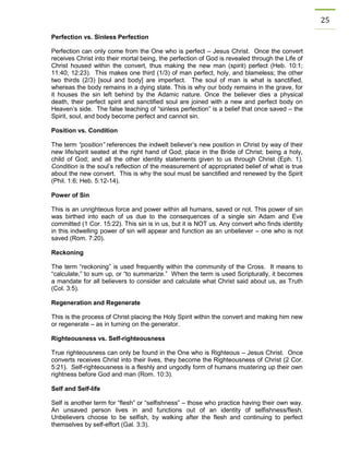 25 
Perfection vs. Sinless Perfection 
Perfection can only come from the One who is perfect – Jesus Christ. Once the convert receives Christ into their mortal being, the perfection of God is revealed through the Life of Christ housed within the convert, thus making the new man (spirit) perfect (Heb. 10:1; 11:40; 12:23). This makes one third (1/3) of man perfect, holy, and blameless; the other two thirds (2/3) [soul and body] are imperfect. The soul of man is what is sanctified, whereas the body remains in a dying state. This is why our body remains in the grave, for it houses the sin left behind by the Adamic nature. Once the believer dies a physical death, their perfect spirit and sanctified soul are joined with a new and perfect body on Heaven’s side. The false teaching of “sinless perfection” is a belief that once saved – the Spirit, soul, and body become perfect and cannot sin. 
Position vs. Condition 
The term “position” references the indwelt believer’s new position in Christ by way of their new life/spirit seated at the right hand of God; place in the Bride of Christ; being a holy, child of God; and all the other identity statements given to us through Christ (Eph. 1). Condition is the soul’s reflection of the measurement of appropriated belief of what is true about the new convert. This is why the soul must be sanctified and renewed by the Spirit (Phil. 1:6; Heb. 5:12-14). 
Power of Sin 
This is an unrighteous force and power within all humans, saved or not. This power of sin was birthed into each of us due to the consequences of a single sin Adam and Eve committed (1 Cor. 15:22). This sin is in us, but it is NOT us. Any convert who finds identity in this indwelling power of sin will appear and function as an unbeliever – one who is not saved (Rom. 7:20). 
Reckoning 
The term “reckoning” is used frequently within the community of the Cross. It means to “calculate,” to sum up, or “to summarize.” When the term is used Scripturally, it becomes a mandate for all believers to consider and calculate what Christ said about us, as Truth (Col. 3:5). 
Regeneration and Regenerate 
This is the process of Christ placing the Holy Spirit within the convert and making him new or regenerate – as in turning on the generator. 
Righteousness vs. Self-righteousness 
True righteousness can only be found in the One who is Righteous – Jesus Christ. Once converts receives Christ into their lives, they become the Righteousness of Christ (2 Cor. 5:21). Self-righteousness is a fleshly and ungodly form of humans mustering up their own rightness before God and man (Rom. 10:3). 
Self and Self-life 
Self is another term for “flesh” or “selfishness” – those who practice having their own way. An unsaved person lives in and functions out of an identity of selfishness/flesh. Unbelievers choose to be selfish, by walking after the flesh and continuing to perfect themselves by self-effort (Gal. 3:3).  