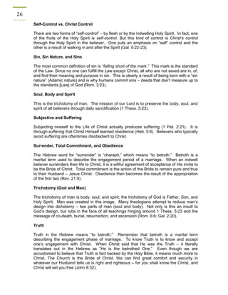 26 
Self-Control vs. Christ Control 
There are two forms of “self-control” – by flesh or by the indwelling Holy Spirit. In fact, one of the fruits of the Holy Spirit is self-control. But this kind of control is Christ’s control through the Holy Spirit in the believer. One puts an emphasis on “self” control and the other is a result of walking in and after the Spirit (Gal. 5:22-23). 
Sin, Sin Nature, and Sins 
The most common definition of sin is “falling short of the mark.” This mark is the standard of the Law. Since no one can fulfill the Law except Christ, all who are not saved are in, of, and find their meaning and purpose in sin. This is clearly a result of being born with a “sin nature” (Adamic nature) and is why humans commit sins – deeds that don’t measure up to the standards [Law] of God (Rom. 3:23). 
Soul, Body and Spirit 
This is the trichotomy of man. The mission of our Lord is to preserve the body, soul, and spirit of all believers through daily sanctification (1 Thess. 5:23). 
Subjective and Suffering 
Subjecting oneself to the Life of Christ actually produces suffering (1 Pet. 2:21). It is through suffering that Christ Himself learned obedience (Heb. 5:8). Believers who typically avoid suffering are oftentimes disobedient to Christ. 
Surrender, Total Commitment, and Obedience 
The Hebrew word for “surrender” is “charaph,” which means “to betroth.” Betroth is a marital term used to describe the engagement period of a marriage. When an indwelt believer surrenders their life to Christ, it is a willful agreement of acceptance of His invite to be the Bride of Christ. Total commitment is the action of the Bride to remain pure and true to their Husband – Jesus Christ. Obedience then becomes the result of the appropriation of the first two (Rev. 21:9). 
Trichotomy (God and Man) 
The trichotomy of man is body, soul, and spirit; the trichotomy of God is Father, Son, and Holy Spirit. Man was created in this image. Many theologians attempt to reduce man’s design into dichotomy – two parts of man (soul and body). Not only is this an insult to God’s design, but rubs in the face of all teachings hinging around 1 Thess. 5:23 and the message of co-death, burial, resurrection, and ascension (Rom. 6:6; Gal. 2:20). 
Truth 
Truth in the Hebrew means “to betroth.” Remember that betroth is a marital term describing the engagement phase of marriage. To know Truth is to know and accept one’s engagement with Christ. When Christ said that He was the Truth – it literally translates out in the Hebrew as “He is the betrothed One.” Even though we are accustomed to believe that Truth is fact backed by the Holy Bible, it means much more to Christ. The Church is the Bride of Christ. We can find great comfort and security in whatever our Husband tells us is right and righteous – for you shall know the Christ, and Christ will set you free (John 8:32). 
 