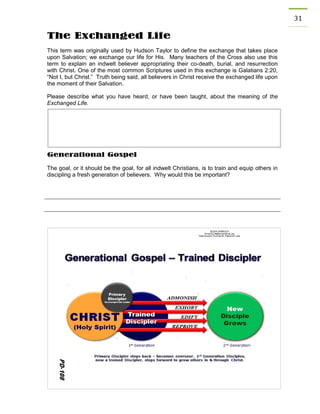 31 
The Exchanged Life 
This term was originally used by Hudson Taylor to define the exchange that takes place upon Salvation; we exchange our life for His. Many teachers of the Cross also use this term to explain an indwelt believer appropriating their co-death, burial, and resurrection with Christ. One of the most common Scriptures used in this exchange is Galatians 2:20, “Not I, but Christ.” Truth being said, all believers in Christ receive the exchanged life upon the moment of their Salvation. 
Please describe what you have heard, or have been taught, about the meaning of the Exchanged Life. 
Generational Gospel 
The goal, or it should be the goal, for all indwelt Christians, is to train and equip others in discipling a fresh generation of believers. Why would this be important? 
 