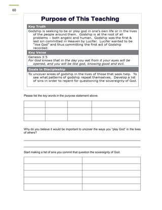 40 
Please list the key words in the purpose statement above. 
Why do you believe it would be important to uncover the ways you “play God” in the lives of others? 
________________________________________________________________________ 
________________________________________________________________________ 
Start making a list of sins you commit that question the sovereignty of God. 
 
