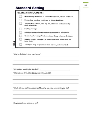 41 
What is Godship, in your own terms? 
Whose idea was it to be like God? _________________________________ 
What actions of Godship do you see in Gen. 3:6-7? 
Which of these eight expressions of Godship are most common in your life? 
Do you see these actions as sin? __________________________________ 
 