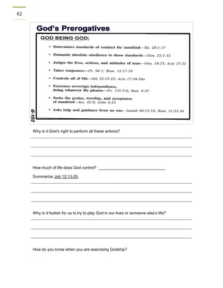 42 
Why is it God’s right to perform all these actions? 
How much of life does God control? ______________________________ 
Summarize Job 12:13-25. 
Why is it foolish for us to try to play God in our lives or someone else’s life? 
How do you know when you are exercising Godship? 
 