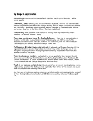 5 
My Deepest Appreciation: 
A special thank you goes out to numerous family members, friends, and colleagues. I will be forever grateful: 
To my wife, Jane: “The lady who makes her home in my heart”. Her love and commitment to me over the years has been a source of strength, stability, wisdom, insight, and character. Without her, I don’t think I would have ever grasped the reality of the power of the indwelling life of Christ and having a deep love for the Word of God. Thank you my beloved! 
To my family: I am grateful to each member for allowing me to trip and stumble until the indwelling Life of Christ became a reality! 
To my dear mentor and friend Dr. Charles Solomon: I thank you for your dedication in devoting your life to the personal discoveries of the Exchanging Life of Christ. Each of the diagrams and written content within this workbook and conference guide was influenced by the Lord using you, your ministry, and product design. Thank you! 
To Victorious Christian Living International: It is through my 10 years of service with this organization that God revealed the practical elements of living out the Exchanged Life. It was through my daily responsibilities of designing and implementing diagrams for this ministry that became the basis of this project. 
To my teachers and mentors: My heart will be forever grateful for Nick Harrison, Oswald Chambers, Andrew Murray, David Needham, Jack Taylor, Stephen Olford, John Woodward, Bill Gillham, Ian Thomas, F.B. Meyer, Watchman Nee, Hannah Whitall Smith, Miles Stanford, Charles Trumbull, Mike Wells, Bob George, Randy Alcon, and Greg Burts. 
To all of our trainees and students: I thank each of you for not only attending training events, but presenting questions that challenge me to explore the Word of God for His answers and cause me to look deeper at the indwelling Life of Christ. 
And thank you to the donors, readers, and printers who God used to put this study into the hands of all those desiring to be workers, teachers, and Bridal members willing to live out the Exchanged Life. 
 