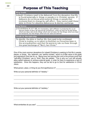 60 
One of the most common deceptions for indwelt Christians is seeking to find life in people, places, or things. We, believers, are “earthly minded,” which is of little value to the goals and aspirations God has for us. Being busy and serving the Lord is the primary proof that “self-effort Christians” use to “think” they are yielded. This is why our Lord will actually allow selfish believers to achieve external goals, in order for them to experience a lack of satisfaction. Once this happens, they can be led to go to God for satisfaction in Christ Jesus. 
What person, place, or thing do you find significance in? ________________________ 
Write out your personal definition of “idolatry.” 
Write out your personal definition of “adultery.” 
What similarities do you see? _____________________________________________ 
 