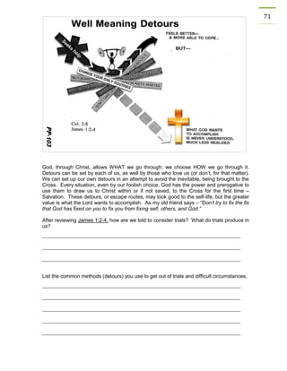 71 
God, through Christ, allows WHAT we go through; we choose HOW we go through it. Detours can be set by each of us, as well by those who love us (or don’t, for that matter). We can set up our own detours in an attempt to avoid the inevitable, being brought to the Cross. Every situation, even by our foolish choice, God has the power and prerogative to use them to draw us to Christ within or if not saved, to the Cross for the first time – Salvation. These detours, or escape routes, may look good to the self-life, but the greater value is what the Lord wants to accomplish. As my old friend says – “Don’t try to fix the fix that God has fixed on you to fix you from fixing self, others, and God.” 
After reviewing James 1:2-4, how are we told to consider trials? What do trials produce in us? 
List the common methods (detours) you use to get out of trials and difficult circumstances. 
 