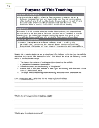76 
Making life or death decisions are a critical part of a believer understanding the self-life and more importantly, their identity in Christ. This lesson will show the following crucial points of starting the exchange. 
1. The destructive patterns of making decisions based on the self-life. 
2. Explanation of the seven areas of life. 
3. Show the consequences of walking a “living death.” 
4. Reveal how to test your motives to see if you are walking after the flesh or the Spirit of Life in Christ Jesus. 
5. The steps how to break the pattern of making decisions based on the self-life. 
Look up Proverbs 14:12 and write out the verse in your own words. 
What is the primary principle of Matthew 16:25? 
What is your favorite sin to commit? _______________________________________ 
 