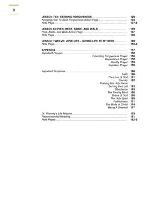 8 
LESSON TEN: SEEKING FORGIVENESS………………….……………… 
129 
Knowing How To Seek Forgiveness Action Page ………….……………..... 
135 
Note Page……………………………………………………………………….. 
137-8 
LESSON ELEVEN: REST, ABIDE, AND WALK………..…………..…….. 
139 
Rest, Abide, and Walk Action Page……………..……………………………. 
147 
Note Page ………….……………………………………….……....………….. 
148 
LESSON TWELVE: LOVE LIFE – GIVING LIFE TO OTHERS……..…..… 
149 
Note Page…………………………………..…………….…………………....... 
155-6 
APPENDIX………………………….………………………..…………..……… 
157 
Important Prayers…………………………..…………….…………………….. 
Extending Forgiveness Prayer 
Repentance Prayer 
Identity Prayer 
Salvation Prayer 
158 
158 
158 
159 
159 
Important Scriptures…………………………………………………………… 
Faith 
The Love of God 
Eternity 
Praising His Holy Name 
Serving the Lord 
Obedience 
The Fleshly Mind 
Grace of God 
The Holy Spirit 
Faithfulness 
The Bride of Christ 
Being A Steward 
160 
160 
161 
162 
163 
165 
166 
168 
169 
171 
174 
177 
Dr. Phinney’s Life Mission……………………………………………………... 
179 
Recommended Reading……………………………………………………….. 
181 
Note Pages……………………………………………………………………… 
182-5 
 