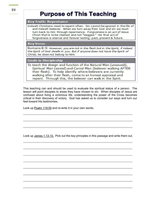 84 
This teaching can and should be used to evaluate the spiritual status of a person. The lesson will point disciples to areas they have chosen to sin. When disciples of Jesus are confused about living a victorious life, understanding the power of the Cross becomes critical in their discovery of victory. God has asked us to consider our ways and turn our feet toward His testimonies. 
Look up Psalm 119:59 and re-write it in your own words. 
Look up James 1:13-15. Pick out the key principles in this passage and write them out. 
 