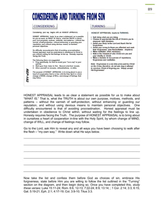 89 
HONEST APPRAISAL leads to as clear a statement as possible for us to make about “WHAT IS.” That is, what the TRUTH is about our own purpose, motives, methods, and patterns – without the varnish of self-protection, without enhancing or guarding our reputation, and without using devious means to maintain personal objectives. One difficulty encountered is that of avoiding procrastination. Honest appraisal must be undertaken in obedience to Christ within, without waiting for the feelings to line up. Honesty requires facing the Truth. The purpose of HONEST APPRAISAL is to bring about in ourselves a heart of cooperation in-line with the Holy Spirit, by whom change of MIND, change of WILL, and change of feelings may follow. 
Go to the Lord, ask Him to reveal any and all ways you have been choosing to walk after the flesh – “my own way.” Write down what He says below. 
Now take the list and confess them before God as choices of sin, embrace His forgiveness, state before Him you are willing to follow the list outlined in the “Turning” section on the diagram, and then begin doing so. Once you have completed this, study these verses: Luke 15:11-24; Rom. 6:6, 12-13; 7:22-24; 8:9; 13:14; ; 1 Cor. 2:14; 3:3; 6:15; Gal. 5:19-21; Eph. 2:1; 4:17-19; Col. 3:9-10; Titus 3:3. 
 