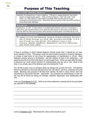 92 
If there is anything in which indwelt believers should praise God, it should be our new- found identity in Christ. This lesson could be used to lead someone to Christ for Salvation, or simply to lead them to the Cross for appropriation of identification in Christ. Most believers wander around in Christianity - like the children of God in the wilderness – not experiencing the fruit of the Holy Spirit in and through them. When we walk after the flesh, it becomes our most critical moment of understanding who we are in Him. Most of the time, it is a simple case of the believer just not knowing the Truth. 
Our old life is gone, but our condition does not always line up with this truth. The believer seems to fall back on the trash left behind by the “old nature” and thus, produces fruit unto death. Meaning and purpose in life flow from identity. By faith in Jesus Christ, God has transferred us into Christ very life – eternal life. Our purpose is to demonstrate, or live out, the very life of Christ by having an intimate, obedient, dependent, love relationship with Him. 
Look up 2 Corinthians 5:17-21. Write a summary statement covering all the key principles you discover in this passage. 
Look up Galatians 2:20. What does this verse communicate to you? 
 