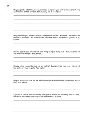 94 
Do you spend a lot of time, money, or energy to improve your body or appearance? This could include clothes, exercise, diets, surgery, etc. If so, explain. 
Do you think of your intellect (what you think) as who you are? Example: I am smart, I am decisive, I am stupid, I am a deep thinker, or maybe even, I am slow and ignorant. If so, explain. 
Do you spend large amounts of time trying to figure things out - think situations or circumstances through? If so, explain. 
Do you define yourself by what you are feeling? Example: I feel happy, so I have joy. I feel guilty, so I must be guilty. If so, explain. 
Do your emotions or how you are feeling determine whether or not you are having a good day? If so, explain. 
If you could believe your true identity was spiritual through the indwelling mind of Christ, how would that change your daily routine and behavior? Explain. 
 