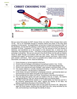 96 
Did you know that people do NOT choose Christ, but rather Christ chooses them (John 15:16). This is an impossible thought to embrace without the power of the Holy Spirit revealing it to the person. As stated before, all are born in Adam and doomed to Hell. In this illustration, we see that the pathway is interrupted by Christ introducing Himself to the candidate of Christ. Colossians 1:13-14 tells us: “For He rescued us from the domain of darkness, and transferred us to the kingdom of His beloved Son, in whom we have redemption, the forgiveness of sins.” This action of being transferred is the greatest act of exchange in all eternity. We are not only put in the Life of Christ, but He puts our Adamic nature to death through co-crucifixion with Him (Gal. 2:20). Once the transference is complete (born-again), we are given a brand new past, present, and future - that of Jesus’ past, present, and future. This is why it is possible and a reality to be crucified, buried, resurrected, and raised with Him. Note the following: 
1. Christ chooses us, but we respond to His touch. 
2. Christ’s Life and heritage is the believer’s by spiritual re-birth (1 Cor. 15:22). 
3. Jesus did not come to make bad people good, but to make dead people alive. 
4. Christ’s Life is eternal and never changes - past, present, and future (Heb. 13:8). 
5. The chosen believer is actually removed from being “in Adam” and placed “into Christ” for eternity – the key word is “transferred.” 
6. In the Greek, the word “transferred” emphasizes removal – permanently taken out. God removed us from Adam and graft us into Christ’s very life. 
7. Once transferred from Adam into Christ, “Everything is new about the believer.” 
8. The only thing that carries over with our bodies is the sin, or trash - the Adamic heritage left behind. That, too, will be renewed upon our physical death. 
9. The flesh (trash left behind) resides in our mortal bodies, but God has use for it. By choosing righteousness from within, against the desires of the flesh, the believer experiences the power of the Cross (Phil. 2:12). 
10. The believer’s eternal life began when he was graft into Christ’s Life. Being born- again IN Christ means: receiving the Holy Spirit (His Life), being sanctified by His Life, and functioning in and through the identity of Jesus. 
 