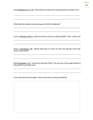 97 
Study Romans 5:12, 17-19. What does the natural man receive because of Adam’s sin? 
What does the believer receive because of Christ’s obedience? 
Look up Romans 10:9-10. Does man have to end up in spiritual death? Why, or why not? 
Study 1 Corinthians 1:30. Whose work was it to move you from the old path to the new, which is eternal life? 
Read Colossians 1:13. How did you get into Christ, if you are truly a born-again believer? Whose life do you have now? 
If you have become born-again, write out your story of being transferred. 
 