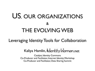 US, OUR ORGANIZATIONS
                                &
       THE EVOLVING WEB
Leveraging Identity Tools for Collaboration

         Kaliya Hamlin, Identity Woman .net
                  Catalyst, Identity Commons
      Co-Producer and Facilitator, Internet Identity Workshop
        Co-Producer and Facilitator, Data Sharing Summit