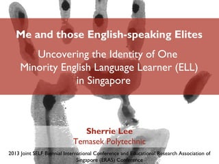 Me and those English-speaking Elites
Uncovering the Identity of One
Minority English Language Learner (ELL)
in Singapore
Sherrie Lee
Temasek Polytechnic
2013 Joint SELF Biennial International Conference and Educational Research Association of
Singapore (ERAS) Conference
 