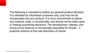 Copyright © 2013, Oracle and/or its affiliates. All rights reserved.2
The following is intended to outline our general product direction.
It is intended for information purposes only, and may not be
incorporated into any contract. It is not a commitment to deliver
any material, code, or functionality, and should not be relied upon
in making purchasing decisions. The development, release, and
timing of any features or functionality described for Oracle’s
products remains at the sole discretion of Oracle.
 