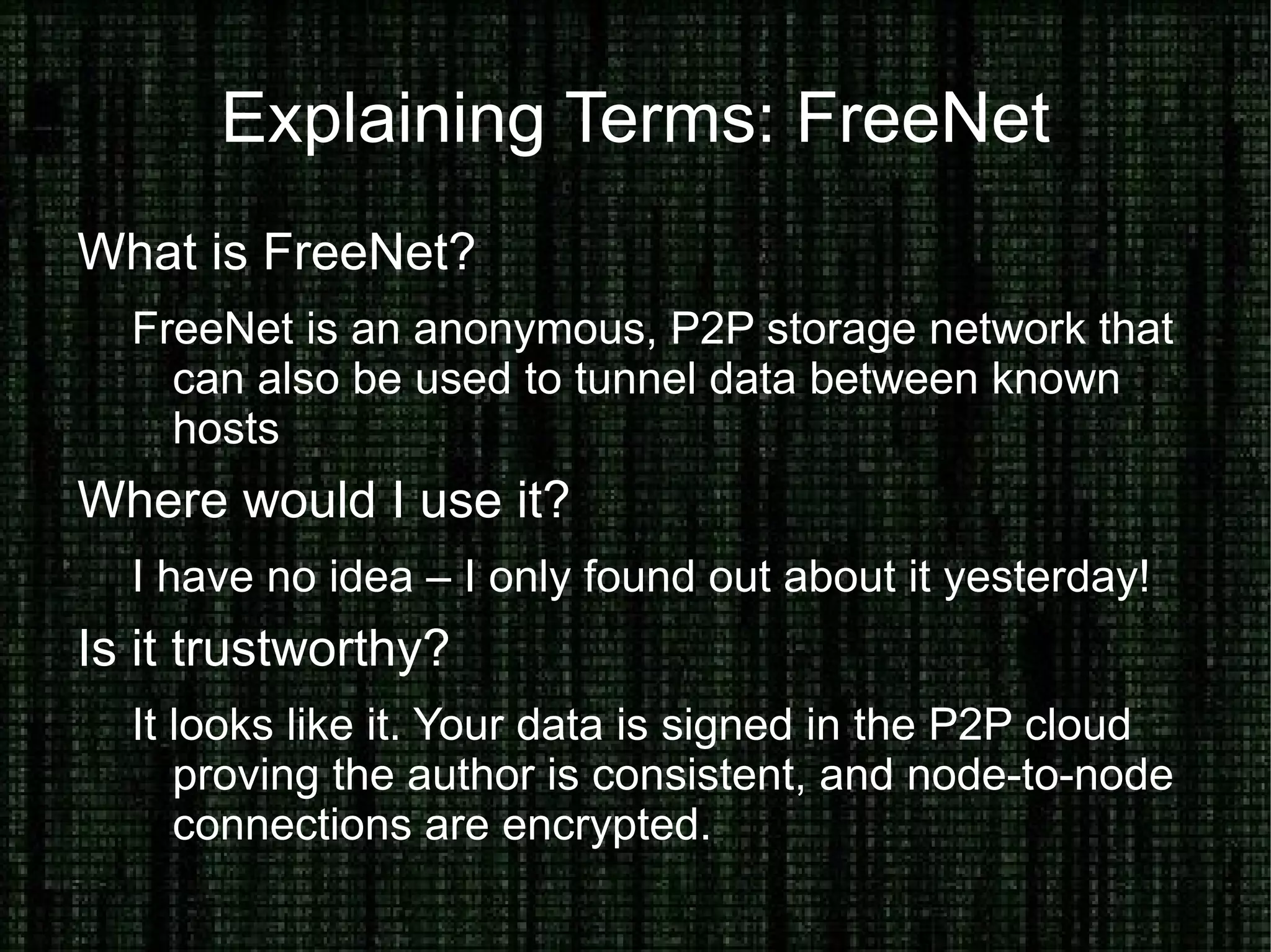 Hide your Identity on the Internet Why would you want to hide your Identity? Breaching policy, joking with friends, whistleblowing What can you use to hide your identity? Anonymous proxies, tunnels, TOR and FreeNet. How can you trust these systems? Bottom line, you can't – completely. Seeing source code can give you confidence in your first connection. Combining this with technologies like SSL, SSH Keys and GPG can help you trust your destination is untampered. 