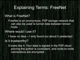Hide your Identity on the Internet Why would you want to hide your Identity? Breaching policy, joking with friends, whistleblowing What can you use to hide your identity? Anonymous proxies, tunnels, TOR and FreeNet. How can you trust these systems? Bottom line, you can't – completely. Seeing source code can give you confidence in your first connection. Combining this with technologies like SSL, SSH Keys and GPG can help you trust your destination is untampered. 