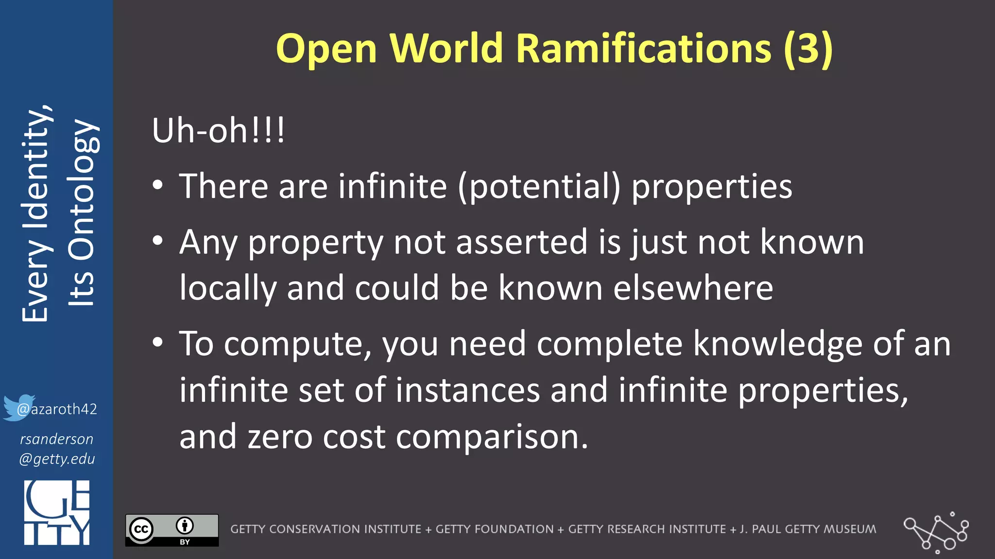 @azaroth42
rsanderson
@getty.edu
IIIF:	
  Interoperabilituy
Every	
  Identity,
Its	
  Ontology
@azaroth42
rsanderson
@getty.edu
Open	
  World	
  Ramifications	
  (3)
Uh-­‐oh!!!
• There	
  are	
  infinite	
  (potential)	
  properties
• Any	
  property	
  not	
  asserted	
  is	
  just	
  not	
  known	
  
locally	
  and	
  could	
  be	
  known	
  elsewhere
• To	
  compute,	
  you	
  need	
  complete	
  knowledge	
  of	
  an	
  
infinite	
  set	
  of	
  instances	
  and	
  infinite	
  properties,	
  
and	
  zero	
  cost	
  comparison.
 
