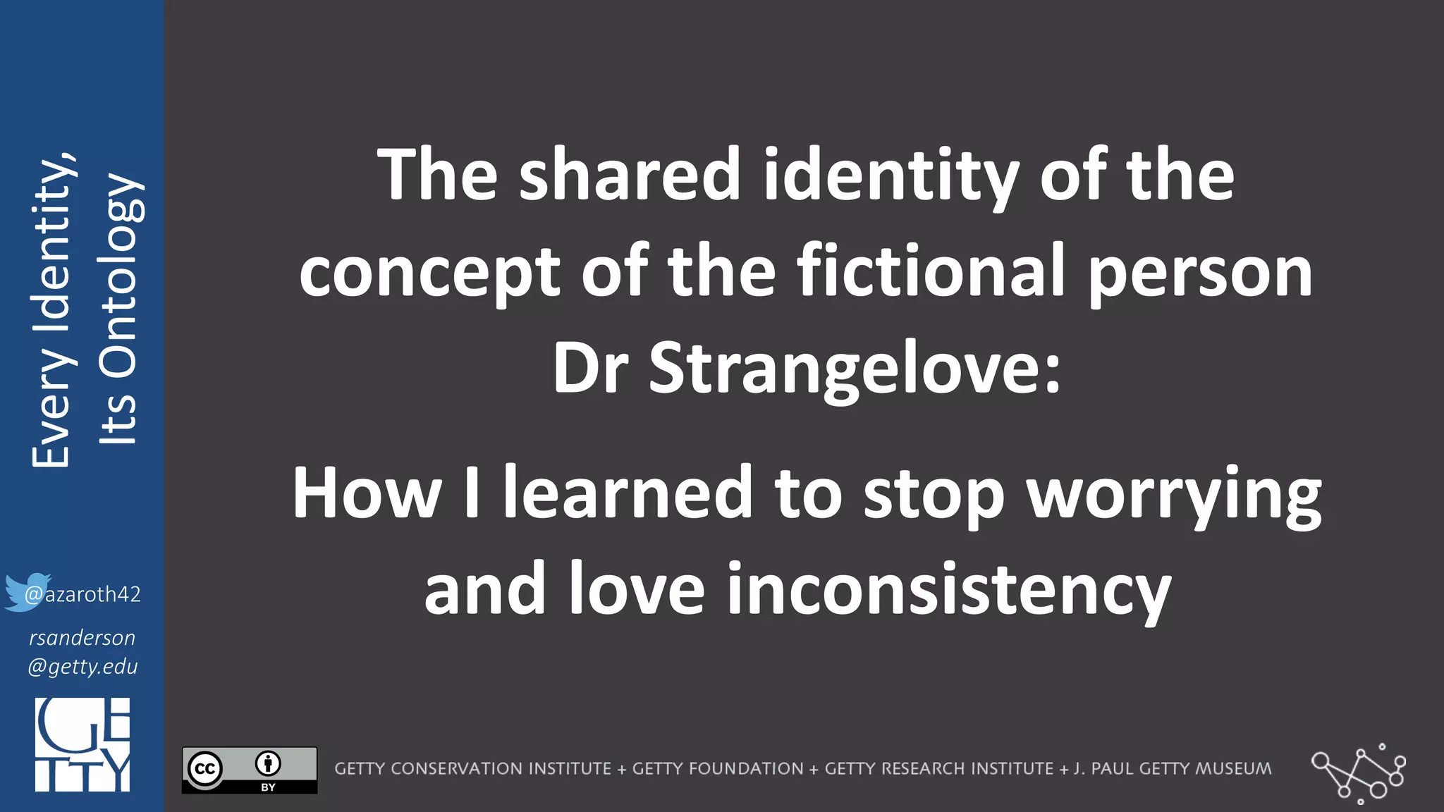 @azaroth42
rsanderson
@getty.edu
IIIF:	
  Interoperabilituy
Every	
  Identity,
Its	
  Ontology
@azaroth42
rsanderson
@getty.edu
The	
  shared	
  identity	
  of	
  the	
  
concept	
  of	
  the	
  fictional	
  person	
  
Dr Strangelove:	
  
How	
  I	
  learned	
  to	
  stop	
  worrying	
  
and love inconsistency
 