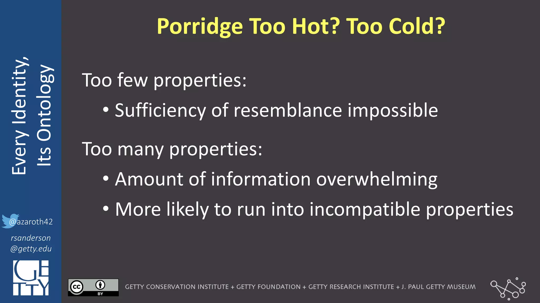 @azaroth42
rsanderson
@getty.edu
IIIF:	
  Interoperabilituy
Every	
  Identity,
Its	
  Ontology
@azaroth42
rsanderson
@getty.edu
Porridge	
  Too	
  Hot?	
  Too	
  Cold?
Too	
  few	
  properties:
• Sufficiency	
  of	
  resemblance	
  impossible
Too	
  many	
  properties:
• Amount	
  of	
  information	
  overwhelming
• More	
  likely	
  to	
  run	
  into	
  incompatible	
  properties
 