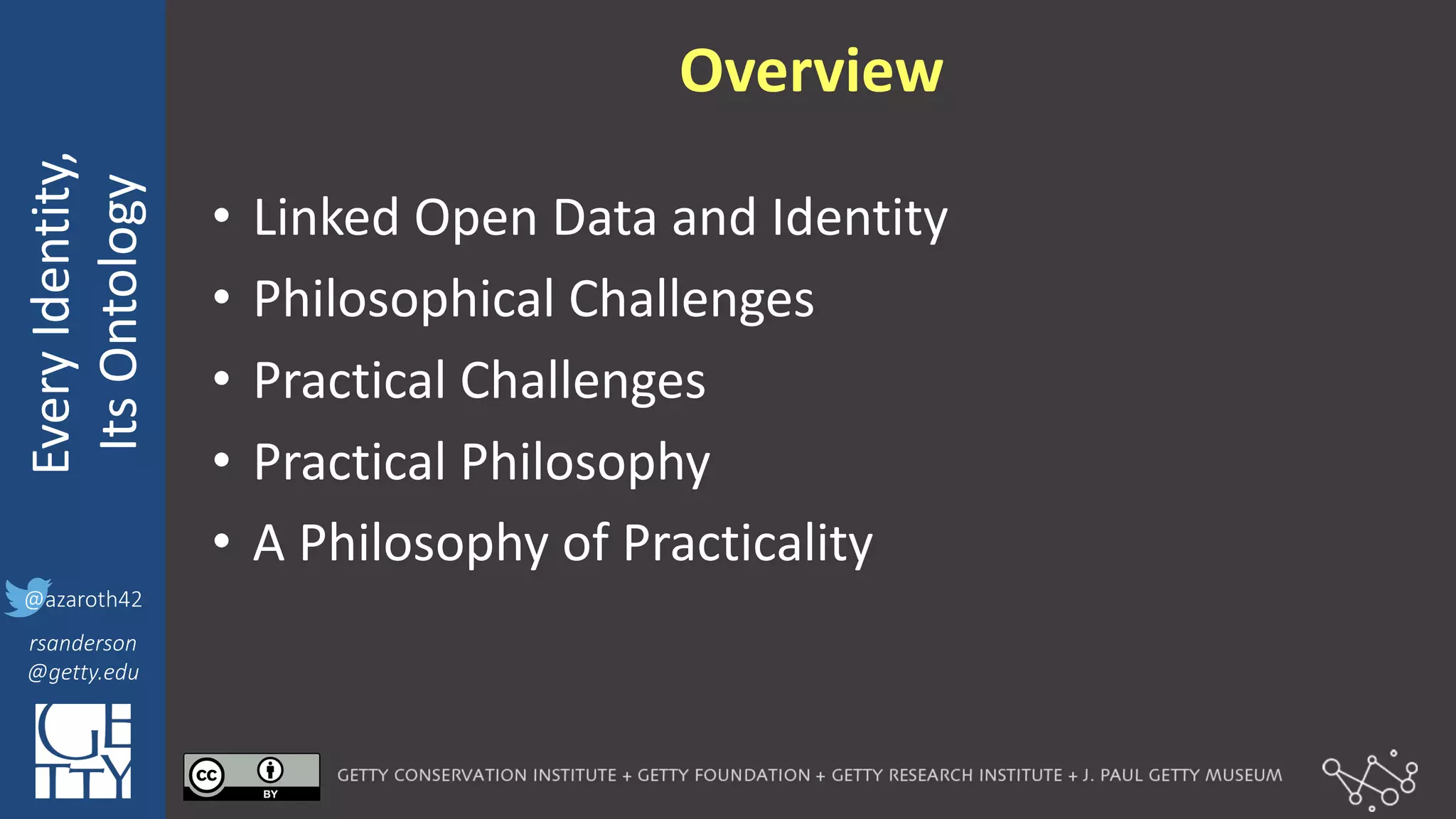 @azaroth42
rsanderson
@getty.edu
IIIF:	
  Interoperabilituy
Every	
  Identity,
Its	
  Ontology
@azaroth42
rsanderson
@getty.edu
Overview
• Linked	
  Open	
  Data	
  and	
  Identity
• Philosophical	
  Challenges
• Practical	
  Challenges
• Practical	
  Philosophy
• A	
  Philosophy	
  of	
  Practicality
 