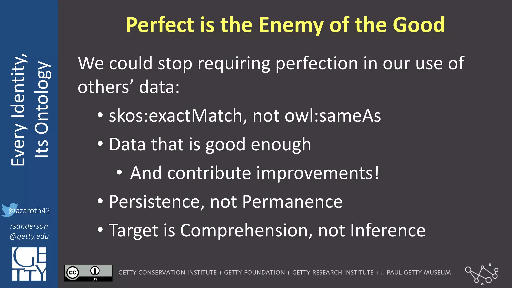 @azaroth42
rsanderson
@getty.edu
IIIF:	
  Interoperabilituy
Every	
  Identity,
Its	
  Ontology
@azaroth42
rsanderson
@getty.edu
We	
  could	
  stop	
  requiring	
  perfection	
  in	
  our	
  use	
  of	
  
others’	
  data:
• skos:exactMatch,	
  not	
  owl:sameAs
• Data	
  that	
  is	
  good	
  enough
• And	
  contribute	
  improvements!
• Persistence,	
  not	
  Permanence
• Target	
  is	
  Comprehension,	
  not	
  Inference
Perfect	
  is	
  the	
  Enemy	
  of	
  the	
  Good
 