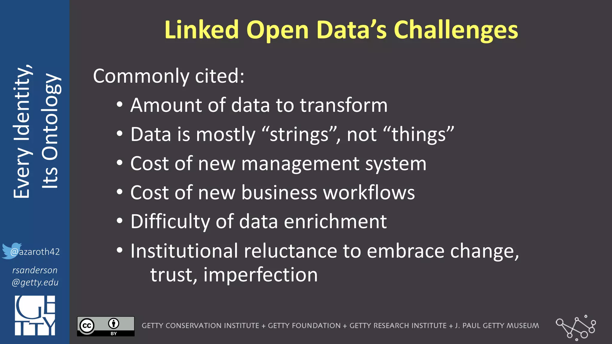 @azaroth42
rsanderson
@getty.edu
IIIF:	
  Interoperabilituy
Every	
  Identity,
Its	
  Ontology
@azaroth42
rsanderson
@getty.edu
Linked	
  Open	
  Data’s	
  Challenges
Commonly	
  cited:
• Amount	
  of	
  data	
  to	
  transform
• Data	
  is	
  mostly	
  “strings”,	
  not	
  “things”
• Cost	
  of	
  new	
  management	
  system
• Cost	
  of	
  new	
  business	
  workflows
• Difficulty	
  of	
  data	
  enrichment
• Institutional	
  reluctance	
  to	
  embrace	
  change,	
  
trust,	
  imperfection
 