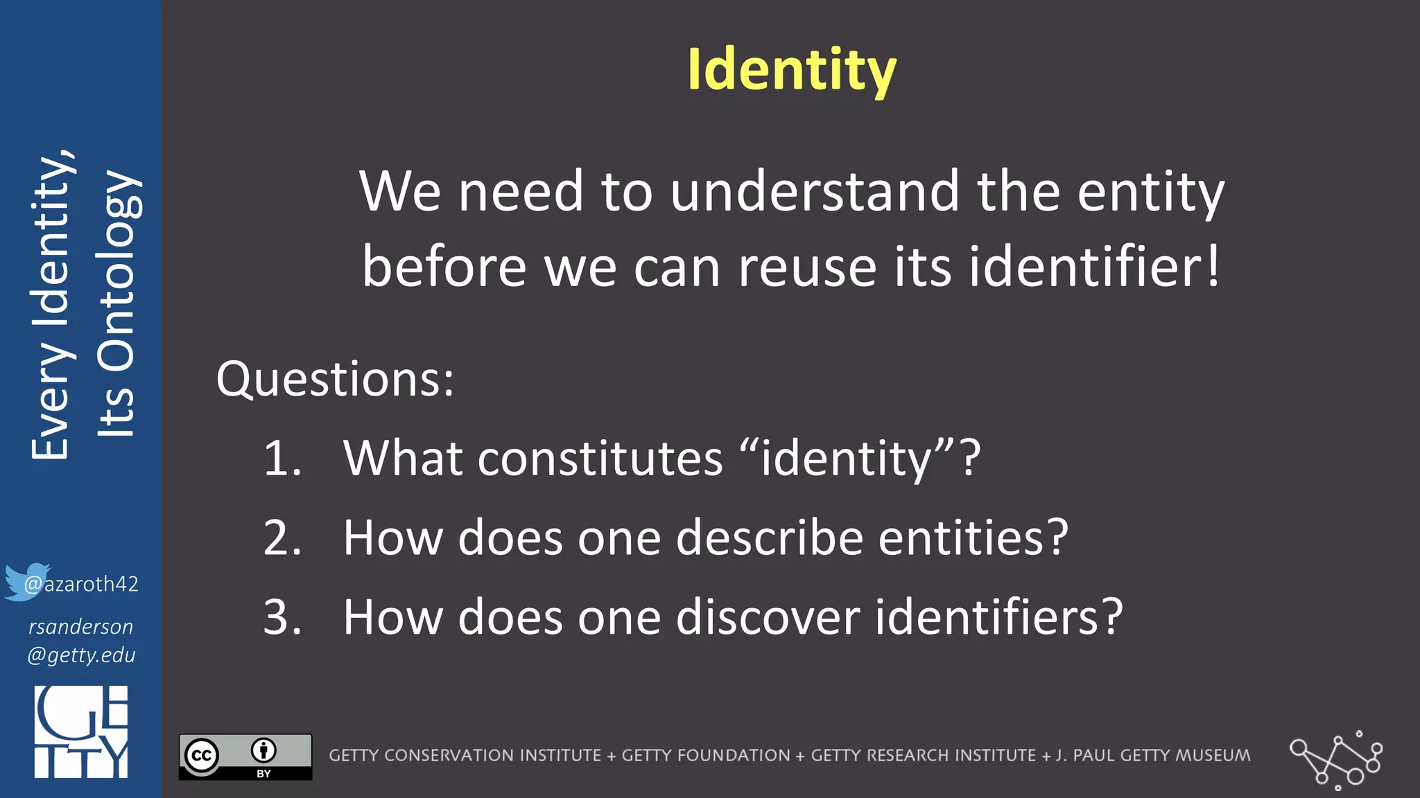 @azaroth42
rsanderson
@getty.edu
IIIF:	
  Interoperabilituy
Every	
  Identity,
Its	
  Ontology
@azaroth42
rsanderson
@getty.edu
Identity
We	
  need	
  to	
  understand	
  the	
  entity	
  
before	
  we	
  can	
  reuse	
  its	
  identifier!
Questions:
1. What	
  constitutes	
  “identity”?
2. How	
  does	
  one	
  describe	
  entities?
3. How	
  does	
  one	
  discover	
  identifiers?
 