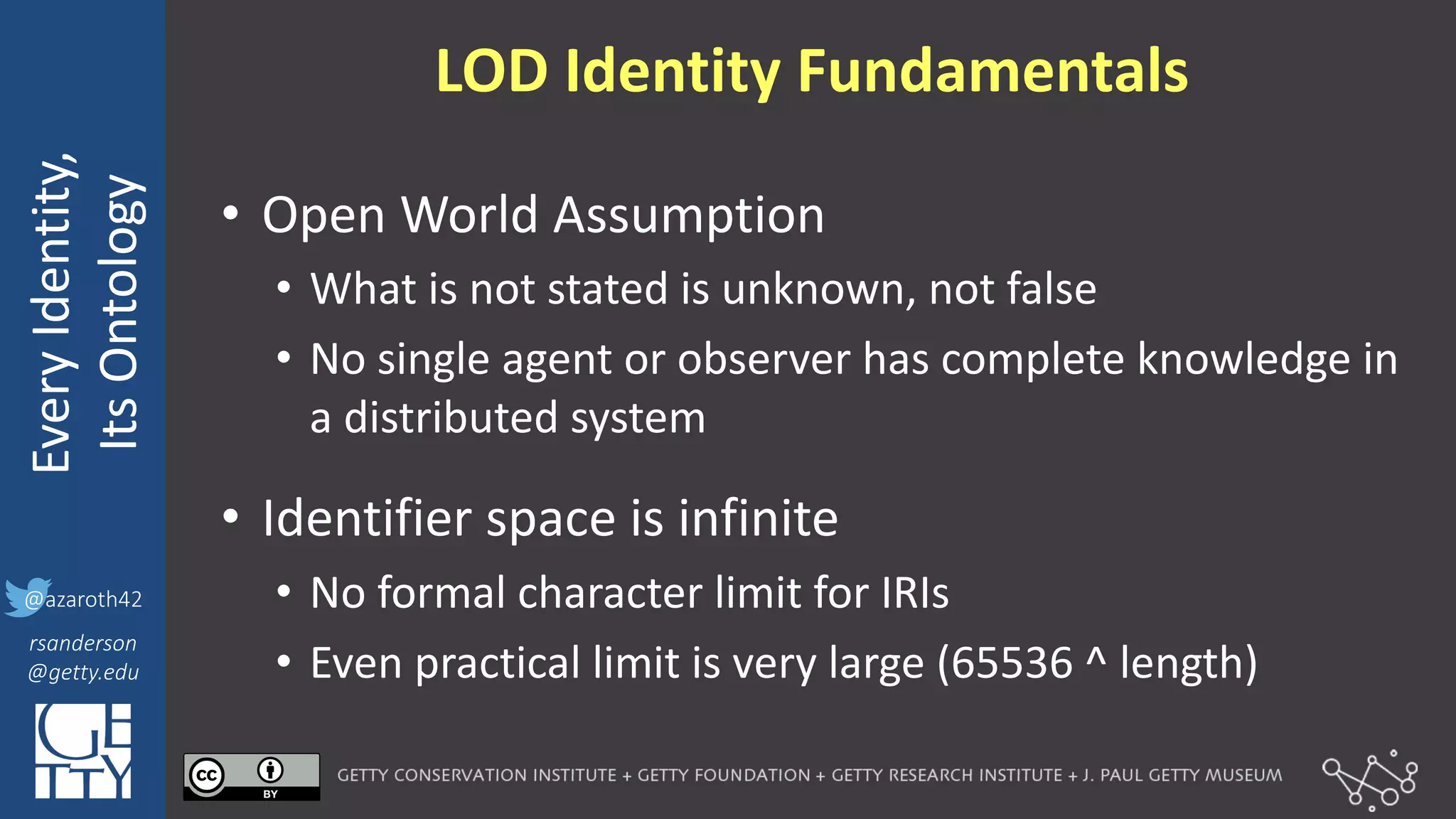 @azaroth42
rsanderson
@getty.edu
IIIF:	
  Interoperabilituy
Every	
  Identity,
Its	
  Ontology
@azaroth42
rsanderson
@getty.edu
LOD	
  Identity	
  Fundamentals
• Open	
  World	
  Assumption
• What	
  is	
  not	
  stated	
  is	
  unknown,	
  not	
  false
• No	
  single	
  agent	
  or	
  observer	
  has	
  complete	
  knowledge	
  in	
  
a	
  distributed	
  system
• Identifier	
  space	
  is	
  infinite
• No	
  formal	
  character	
  limit	
  for	
  IRIs
• Even	
  practical	
  limit	
  is	
  very	
  large	
  (65536	
  ^ length)
 