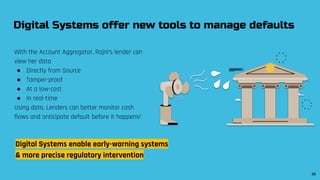 With the Account Aggregator, Rajni’s lender can
view her data
● Directly from Source
● Tamper-proof
● At a low-cost
● In real-time
Using data, Lenders can better monitor cash
flows and anticipate default before it happens!
Digital Systems offer new tools to manage defaults
Digital Systems enable early-warning systems
& more precise regulatory intervention
30
 